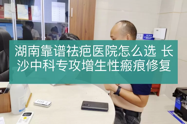 湖南靠谱祛疤医院怎么选 长沙中科专攻增生性瘢痕修复